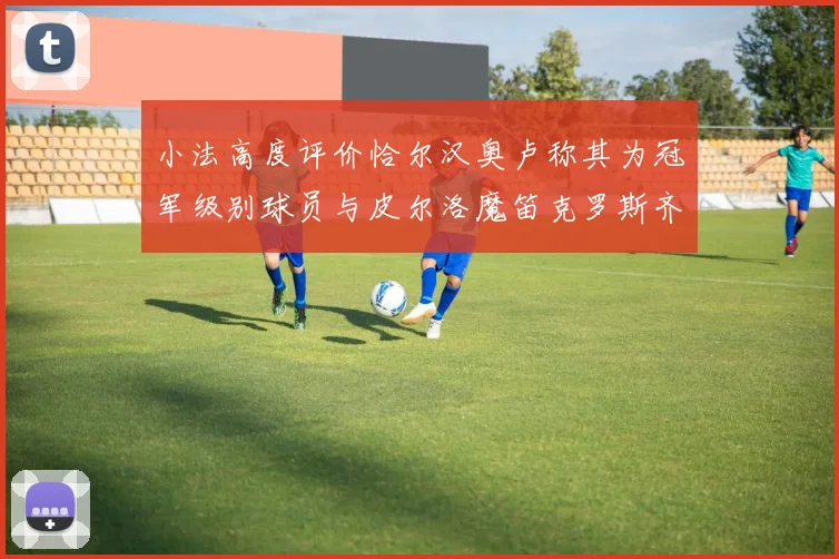 小法高度评价恰尔汉奥卢称其为冠军级别球员与皮尔洛魔笛克罗斯齐名