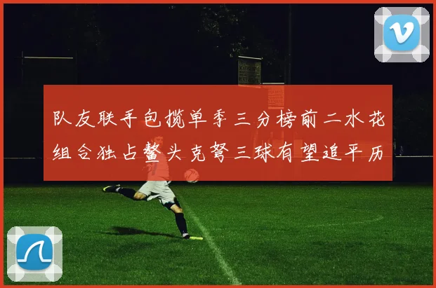 队友联手包揽单季三分榜前二水花组合独占鳌头克弩三球有望追平历史纪录