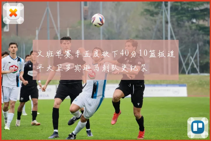 文班单赛季五度砍下40分10篮板追平大卫罗宾逊马刺队史纪录