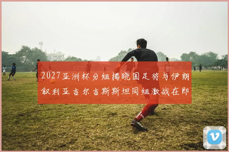 2027亚洲杯分组揭晓国足将与伊朗叙利亚吉尔吉斯斯坦同组激战在即
