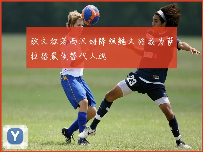 欧文称若西汉姆降级鲍文将成为萨拉赫最佳替代人选