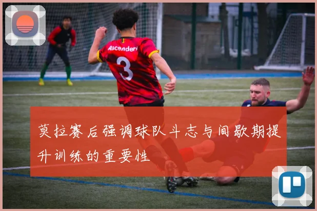 莫拉赛后强调球队斗志与间歇期提升训练的重要性