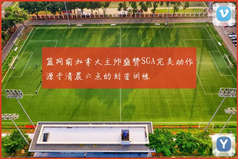 篮网前加拿大主帅盛赞SGA完美动作源于清晨六点的刻苦训练