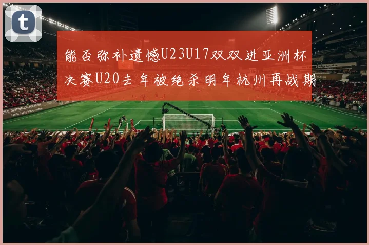 能否弥补遗憾U23U17双双进亚洲杯决赛U20去年被绝杀明年杭州再战期待辉煌
