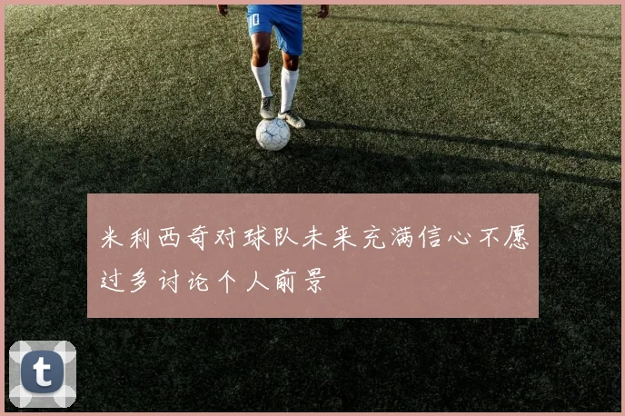 米利西奇对球队未来充满信心不愿过多讨论个人前景