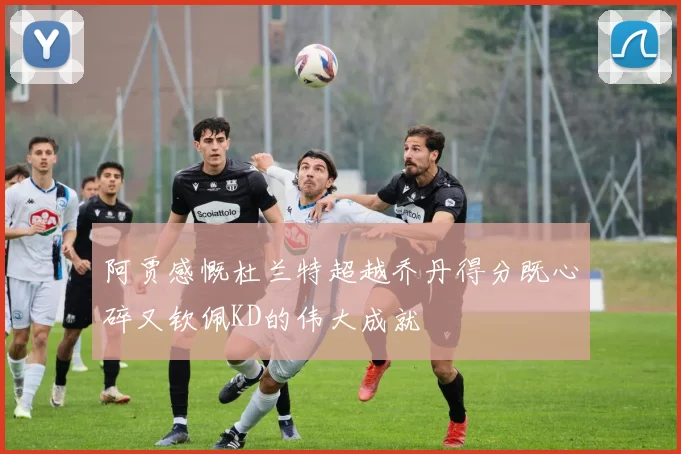 阿贾感慨杜兰特超越乔丹得分既心碎又钦佩KD的伟大成就