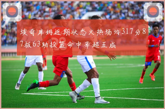 埃奇库姆近期状态火热场均317分87板63助投篮命中率超五成