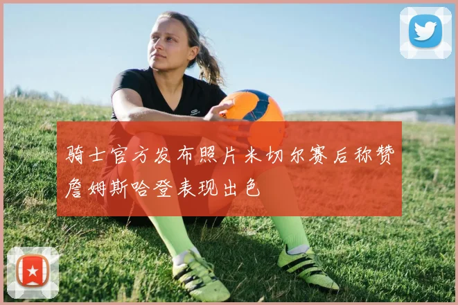骑士官方发布照片米切尔赛后称赞詹姆斯哈登表现出色
