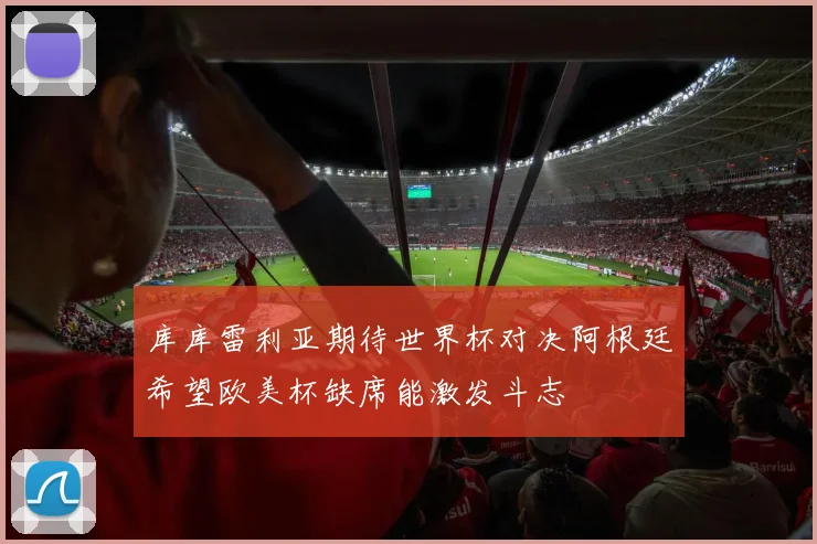 库库雷利亚期待世界杯对决阿根廷希望欧美杯缺席能激发斗志