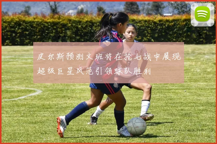 皮尔斯预测文班将在抢七战中展现超级巨星风范引领球队胜利