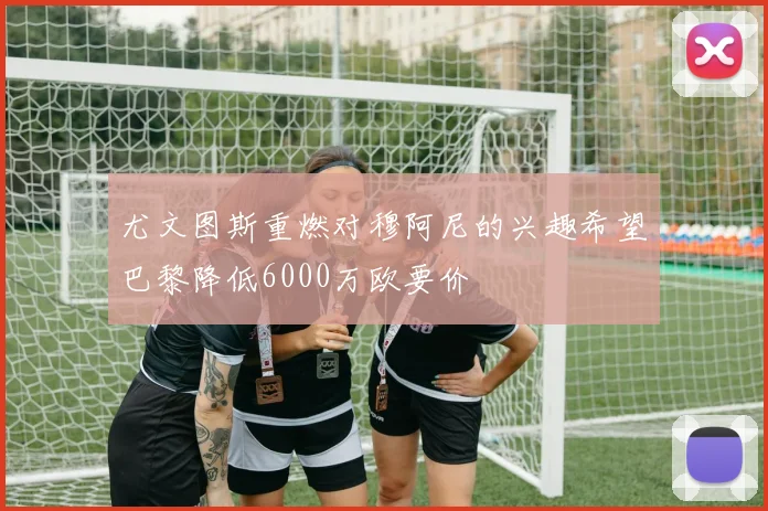 尤文图斯重燃对穆阿尼的兴趣希望巴黎降低6000万欧要价