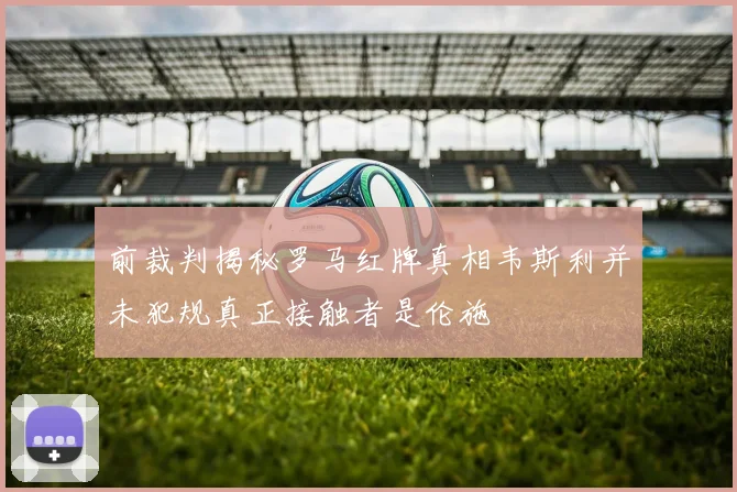 前裁判揭秘罗马红牌真相韦斯利并未犯规真正接触者是伦施