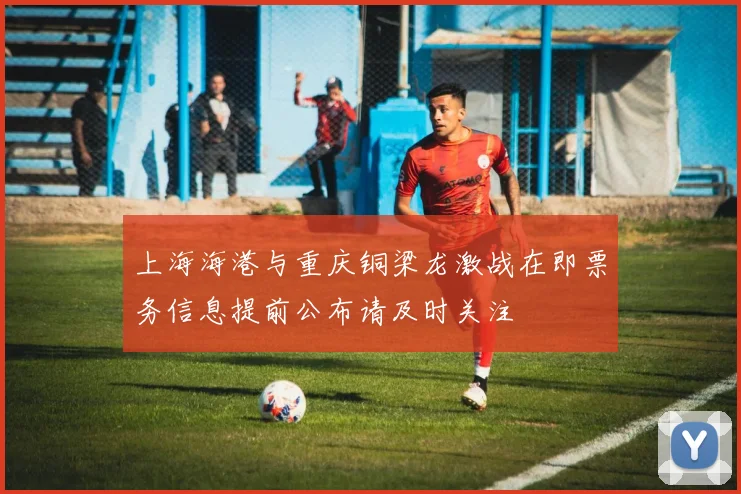 上海海港与重庆铜梁龙激战在即票务信息提前公布请及时关注