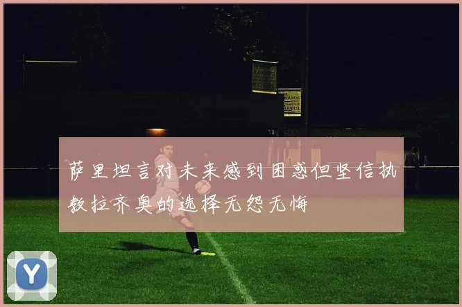 萨里坦言对未来感到困惑但坚信执教拉齐奥的选择无怨无悔