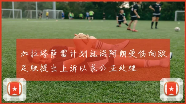 加拉塔萨雷计划就诺阿朗受伤向欧足联提出上诉以求公正处理