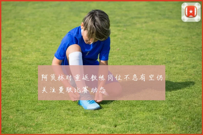 阿莫林对重返教练岗位不急有空仍关注曼联比赛动态
